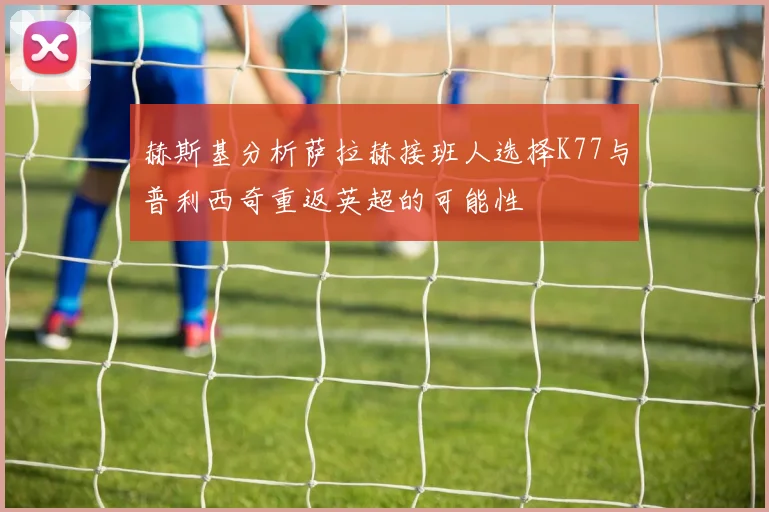 赫斯基分析萨拉赫接班人选择K77与普利西奇重返英超的可能性