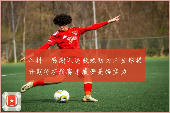 八村塁感谢汉迪教练助力三分球提升期待在新赛季展现更强实力