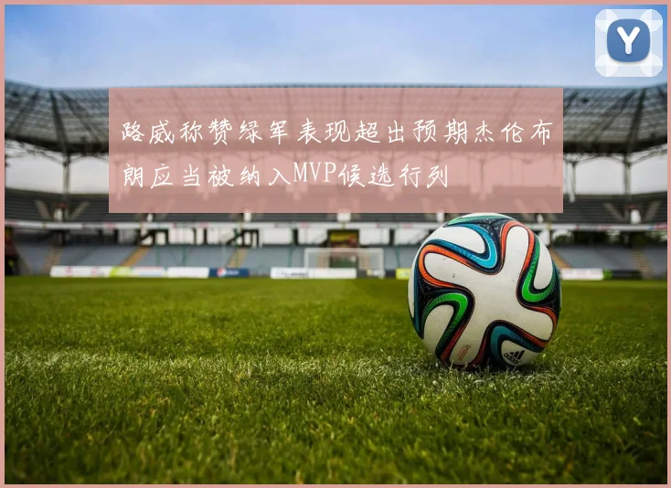路威称赞绿军表现超出预期杰伦布朗应当被纳入MVP候选行列