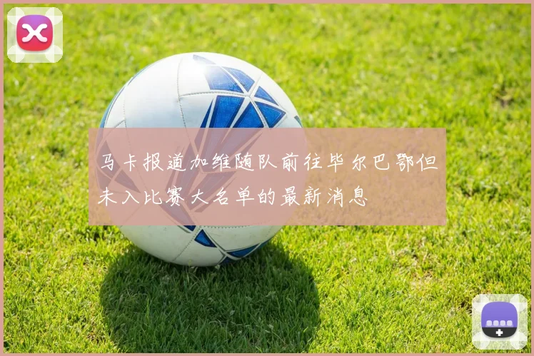 马卡报道加维随队前往毕尔巴鄂但未入比赛大名单的最新消息