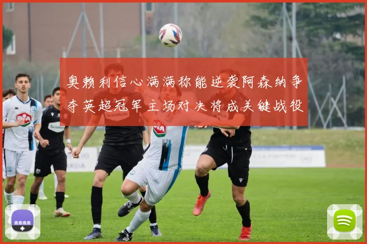 奥赖利信心满满称能逆袭阿森纳争夺英超冠军主场对决将成关键战役