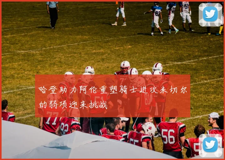 哈登助力阿伦重塑骑士进攻米切尔的弱项迎来挑战