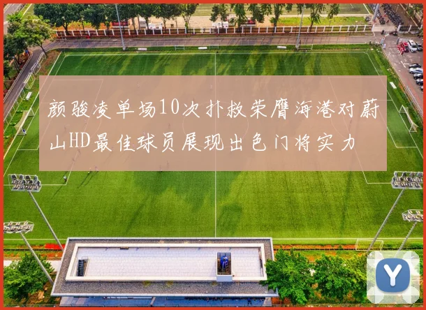 颜骏凌单场10次扑救荣膺海港对蔚山HD最佳球员展现出色门将实力