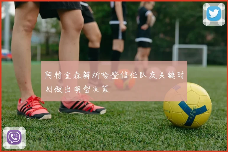 阿特金森解析哈登信任队友关键时刻做出明智决策