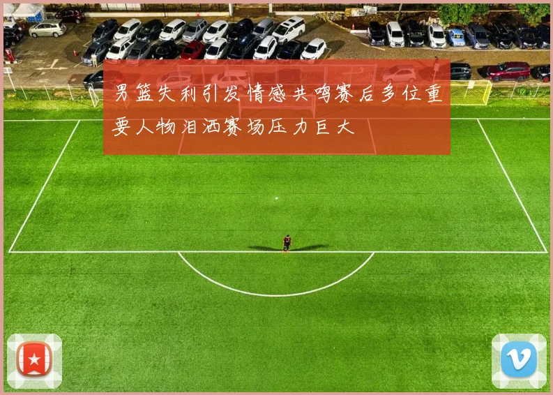 男篮失利引发情感共鸣赛后多位重要人物泪洒赛场压力巨大