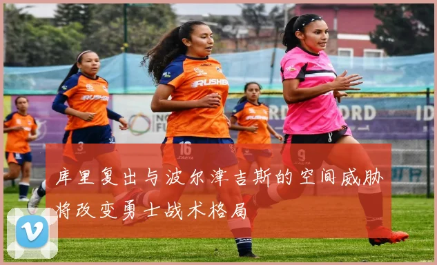 库里复出与波尔津吉斯的空间威胁将改变勇士战术格局